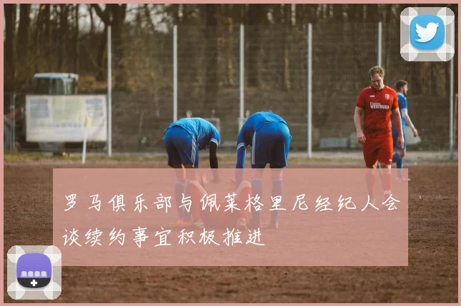 罗马俱乐部与佩莱格里尼经纪人会谈续约事宜积极推进