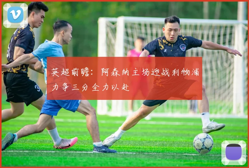 英超前瞻：阿森纳主场迎战利物浦力争三分全力以赴