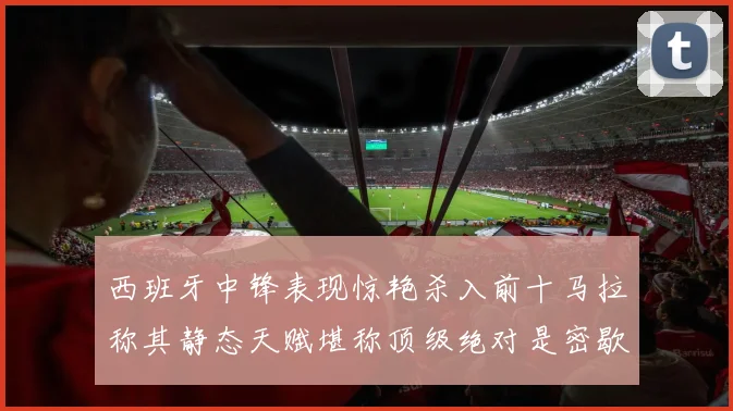西班牙中锋表现惊艳杀入前十马拉称其静态天赋堪称顶级绝对是密歇根夺冠功臣