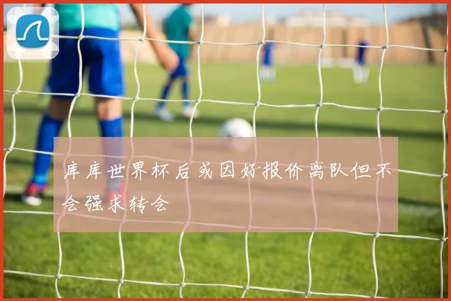 库库世界杯后或因好报价离队但不会强求转会