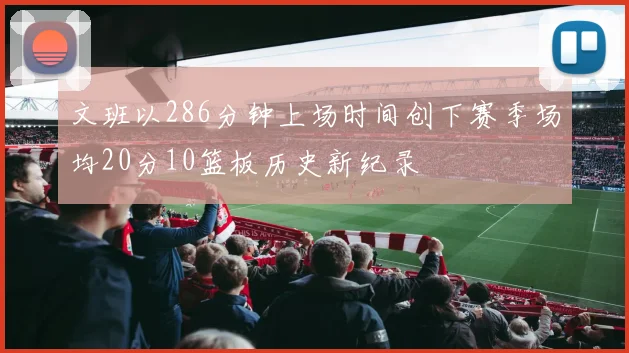 文班以286分钟上场时间创下赛季场均20分10篮板历史新纪录