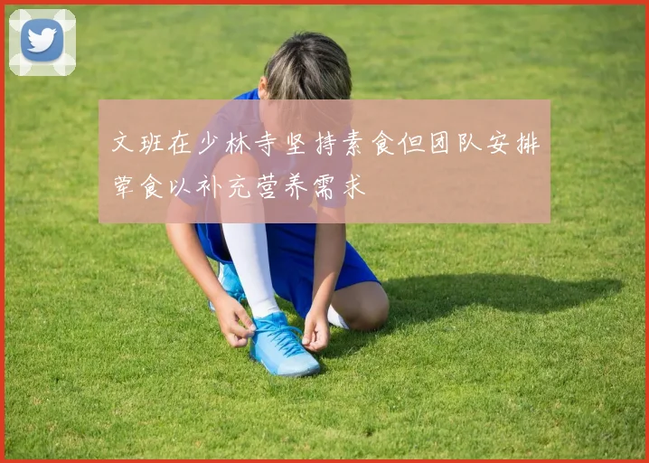 文班在少林寺坚持素食但团队安排荤食以补充营养需求