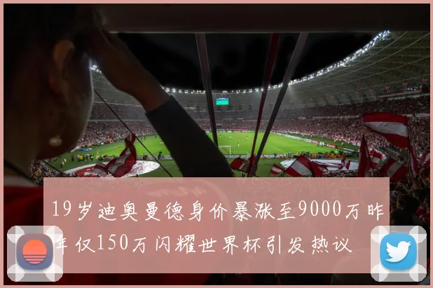 19岁迪奥曼德身价暴涨至9000万昨年仅150万闪耀世界杯引发热议