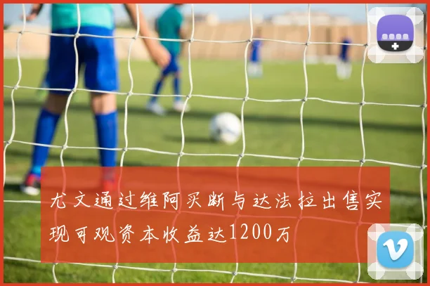 尤文通过维阿买断与达法拉出售实现可观资本收益达1200万
