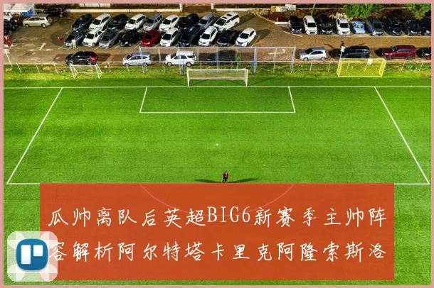 瓜帅离队后英超BIG6新赛季主帅阵容解析阿尔特塔卡里克阿隆索斯洛特的挑战与机遇