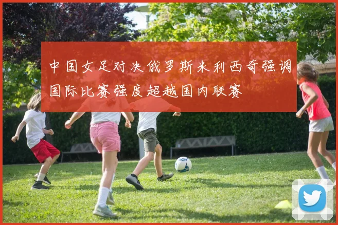 中国女足对决俄罗斯米利西奇强调国际比赛强度超越国内联赛