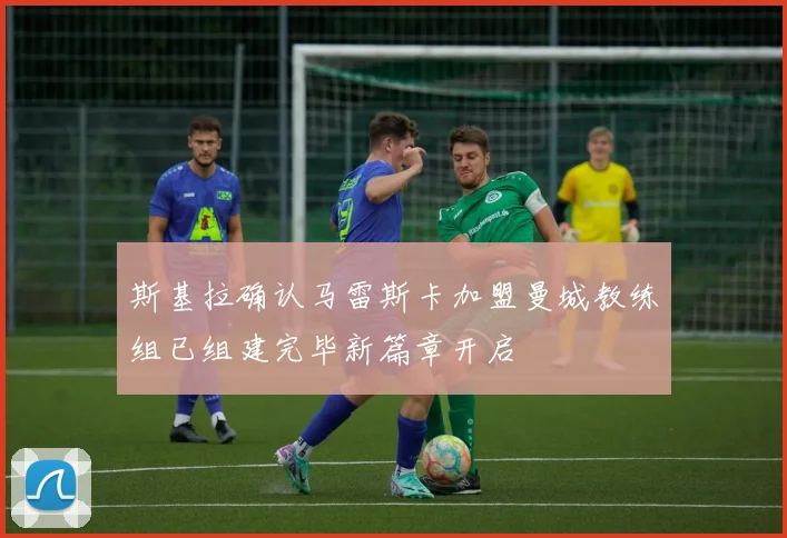 斯基拉确认马雷斯卡加盟曼城教练组已组建完毕新篇章开启