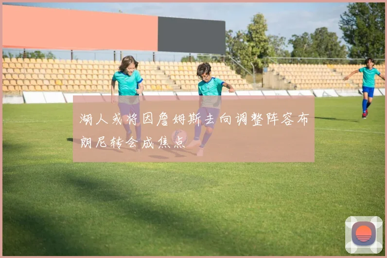 湖人或将因詹姆斯去向调整阵容布朗尼转会成焦点