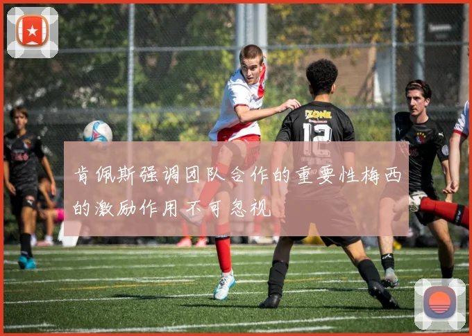 肯佩斯强调团队合作的重要性梅西的激励作用不可忽视
