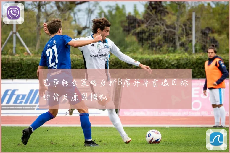 巴萨转会策略分析B席并非首选目标的背后原因揭秘