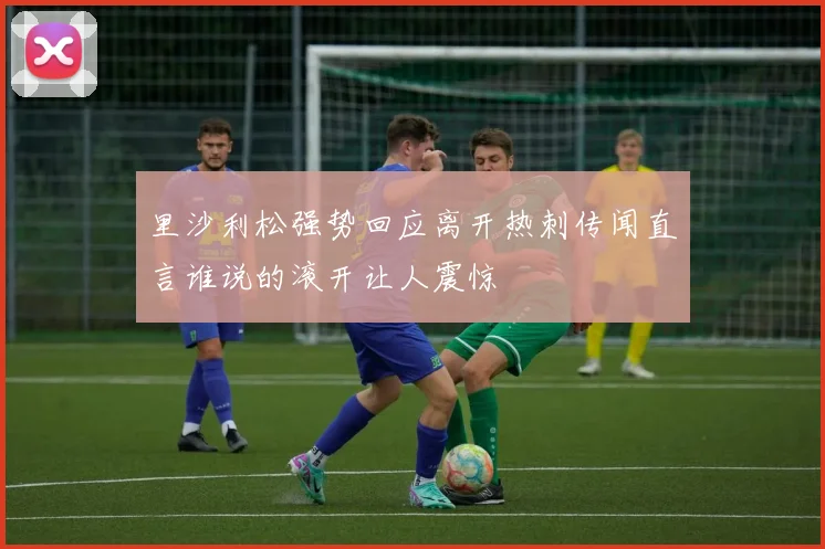 里沙利松强势回应离开热刺传闻直言谁说的滚开让人震惊