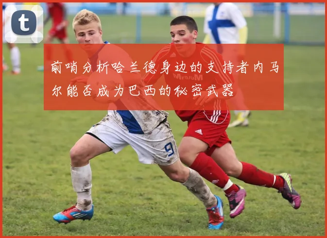 前哨分析哈兰德身边的支持者内马尔能否成为巴西的秘密武器